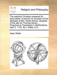 Title: The Watchful Christian Prepared for Early Death. a Sermon on Occasion of the Decease of Mrs. Sarah Abney, Daughter of the Late Sir Thomas Abney, ... Preached at Theobalds in Hertfordshire, April 2. 1732. by I. Watts, D.D., Author: Isaac Watts