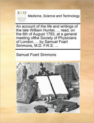 Title: An Account of the Life and Writings of the Late William Hunter, ... Read, on the 6th of August 1783, at a General Meeting Ofthe Society of Physicians of London, ... by Samuel Foart Simmons, M.D. F.R.S. ..., Author: Samuel Foart Simmons