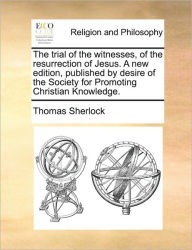 Title: The Trial of the Witnesses, of the Resurrection of Jesus. a New Edition, Published by Desire of the Society for Promoting Christian Knowledge., Author: Thomas Sherlock