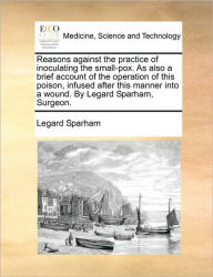 Title: Reasons Against the Practice of Inoculating the Small-Pox. as Also a Brief Account of the Operation of This Poison, Infused After This Manner Into a Wound. by Legard Sparham, Surgeon., Author: Legard Sparham