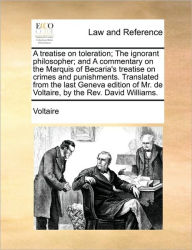 Title: A Treatise on Toleration; The Ignorant Philosopher; And a Commentary on the Marquis of Becaria's Treatise on Crimes and Punishments. Translated from the Last Geneva Edition of Mr. de Voltaire, by the REV. David Williams., Author: Voltaire