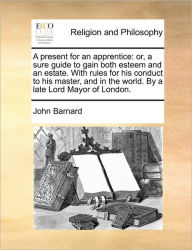 Title: A Present for an Apprentice: Or, a Sure Guide to Gain Both Esteem and an Estate. with Rules for His Conduct to His Master, and in the World. by a Late Lord Mayor of London., Author: John Barnard