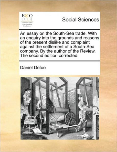 An Essay on the South-Sea Trade. with an Enquiry Into the Grounds and Reasons of the Present Dislike and Complaint Against the Settlement of a South-Sea Company. by the Author of the Review. the Second Edition Corrected.