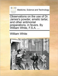 Title: Observations on the Use of Dr. James's Powder, Emetic Tartar, and Other Antimonial Preparations, in Fevers. by William White, F.S.A. ..., Author: William White Jr.