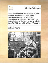 Title: Considerations on the Subject of Poor-Houses and Work-Houses, Their Pernicious Tendency, and Their Obstruction to the Proposed Plan for Amendment of the Poor Laws; In a Letter to ... W. Pitt, from Sir William Young, ..., Author: William Young