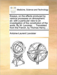 Title: Essays, on the Effects Produced by Various Processes on Atmospheric Air; With a Particular View to an Investigation of the Constitution of the Acids. by M. Lavoisier, ... Translated from the French, by Thomas Henry, ..., Author: Antoine Laurent De Lavoisier