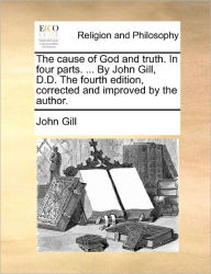 Title: The cause of God and truth. In four parts. ... By John Gill, D.D. The fourth edition, corrected and improved by the author., Author: John Gill