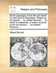Title: Some Passages of the Life and Death of John Earl of Rochester. Written at His Desire, ... by Gilbert Burnett, ... to Which Is Subjoined, a Further Account of His Conversion, ... by Robert Parsons, ..., Author: Gilbert Burnet