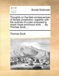 Title: Thoughts on the Fatal Consequences of Female Prostitution; Together with the Outlines of a Plan Proposed to Check Those Enormous Evils. ... by Thomas Scott, ..., Author: Thomas Scott