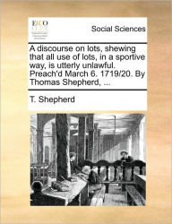 Title: A Discourse on Lots, Shewing That All Use of Lots, in a Sportive Way, Is Utterly Unlawful. Preach'd March 6. 1719/20. by Thomas Shepherd, ..., Author: T Shepherd