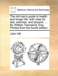 Title: The Old Man's Guide to Health and Longer Life: With Rules for Diet, Exercise, and Physick. ... by William Townsend, Esq; Printed from the Fourth Edition., Author: John Hill