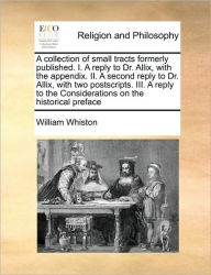Title: A Collection of Small Tracts Formerly Published. I. a Reply to Dr. Allix, with the Appendix. II. a Second Reply to Dr. Allix, with Two Postscripts. III. a Reply to the Considerations on the Historical Preface, Author: William Whiston