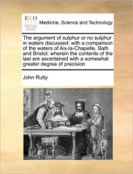 Title: The Argument of Sulphur or No Sulphur in Waters Discussed: With a Comparison of the Waters of Aix-La-Chapelle, Bath and Bristol: Wherein the Contents of the Last Are Ascertained with a Somewhat Greater Degree of Precision, Author: John Rutty