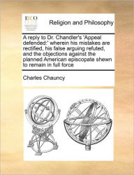 Title: A Reply to Dr. Chandler's 'Appeal Defended: Wherein His Mistakes Are Rectified, His False Arguing Refuted, and the Objections Against the Planned American Episcopate Shewn to Remain in Full Force, Author: Charles Chauncy