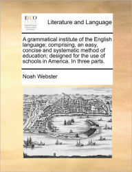 Title: A Grammatical Institute of the English Language; Comprising, an Easy, Concise and Systematic Method of Education; Designed for the Use of Schools in America. in Three Parts., Author: Noah Webster