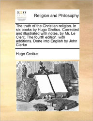 Title: The Truth of the Christian Religion. in Six Books by Hugo Grotius. Corrected and Illustrated with Notes, by Mr. Le Clerc. the Fourth Edition, with Additions. Done Into English by John Clarke, Author: Hugo Grotius