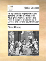 Title: An Alphabetical Register of Divers Persons, Who by Their Last Wills, Have Given Monies, Towards the Relief of the Poor of the County of Devon, and City and County of Exon, Author: Richard Izacke