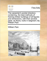 Title: The Carpenter's Pocket Directory; Containing, the Best Methods of Framing Timber Buildings of All Figures and Dimensions, with Their Several Parts, as Floors; Roofs in Ledgment. by William Pain, Author: William Pain