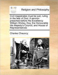 Title: Civil Magistrates Must Be Just, Ruling in the Fear of God. a Sermon Preached Before His Excellency William Shirley, Esq; The Honourable His Majesty's Council, and House of Representatives, Author: Charles Chauncy