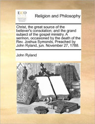 Title: Christ, the Great Source of the Believer's Consolation; And the Grand Subject of the Gospel Ministry. a Sermon, Occasioned by the Death of the Rev. Joshua Symonds, Preached by John Ryland, Jun. November 27, 1788., Author: John Ryland