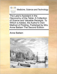 Title: The Lady's Assistant in the Oeconomy of the Table: A Collection of Scarce and Valuable Receipts. to Which Is Added, the Author's Own Method of Pickling. Published by Mrs. Anne Battam the Second Edition, Author: Anne Battam