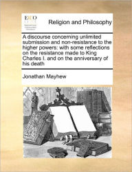 Title: A Discourse Concerning Unlimited Submission and Non-Resistance to the Higher Powers: With Some Reflections on the Resistance Made to King Charles I. and on the Anniversary of His Death, Author: Jonathan Mayhew