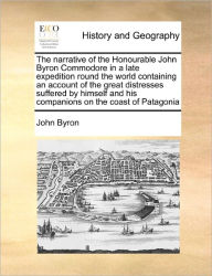 Title: The Narrative of the Honourable John Byron Commodore in a Late Expedition Round the World Containing an Account of the Great Distresses Suffered by Himself and His Companions on the Coast of Patagonia, Author: John Byron