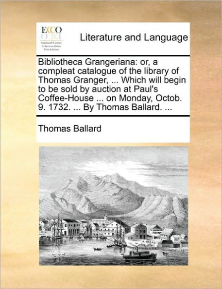 Bibliotheca Grangeriana: Or, a Compleat Catalogue of the Library of Thomas Granger, ... Which Will Begin to Be Sold by Auction at Paul's Coffee-House ... on Monday, Octob. 9. 1732. ... by Thomas Ballard. ...