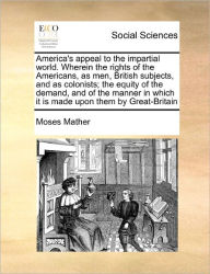 Title: America's Appeal to the Impartial World. Wherein the Rights of the Americans, as Men, British Subjects, and as Colonists; The Equity of the Demand, and of the Manner in Which It Is Made Upon Them by Great-Britain, Author: Moses Mather