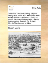 Title: Select Architecture: Being Regular Designs of Plans and Elevations Well Suited to Both Town and Country; In Which the Magnificence and Beauty, Is Accurately Treated. by Robert Morris the Second Edition, Author: Robert Morris PH D
