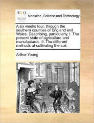 Title: A Six Weeks Tour, Through the Southern Counties of England and Wales. Describing, Particularly, I. the Present State of Agriculture and Manufactures. II. the Different Methods of Cultivating the Soil., Author: Arthur Young