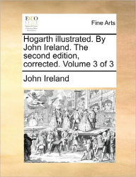 Title: Hogarth Illustrated. by John Ireland. the Second Edition, Corrected. Volume 3 of 3, Author: John Ireland