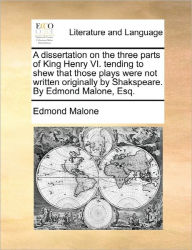 Title: A Dissertation on the Three Parts of King Henry VI. Tending to Shew That Those Plays Were Not Written Originally by Shakspeare. by Edmond Malone, Esq., Author: Edmond Malone