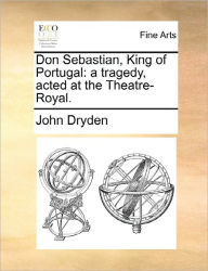 Title: Don Sebastian, King of Portugal: A Tragedy, Acted at the Theatre-Royal., Author: John Dryden