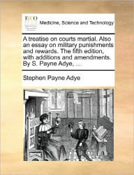 Title: A Treatise on Courts Martial. Also an Essay on Military Punishments and Rewards. the Fifth Edition, with Additions and Amendments. by S. Payne Adye, ..., Author: Stephen Payne Adye