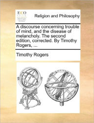 Title: A discourse concerning trouble of mind, and the disease of melancholy. The second edition, corrected. By Timothy Rogers, ..., Author: Timothy Rogers