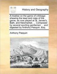 Title: A Treatise on the Game of Cribbage: Shewing the Laws and Rules of the Game, as Now Played at St. James's, Bath, and Newmarket. ... Composed by Several Sporting Gentlemen ... and Digested by Anthony Pasquin, Esq., Author: Anthony Pasquin