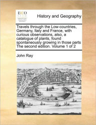 Title: Travels through the Low-countries, Germany, Italy and France, with curious observations, also, a catalogue of plants, found spontaneously growing in those parts The second edition. Volume 1 of 2, Author: John Ray