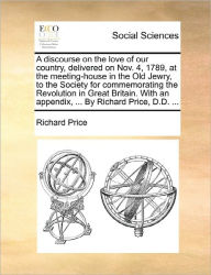 Title: A Discourse on the Love of Our Country, Delivered on Nov. 4, 1789, at the Meeting-House in the Old Jewry, to the Society for Commemorating the Revolution in Great Britain. with an Appendix, ... by Richard Price, D.D. ..., Author: Richard Price