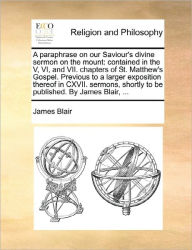 Title: A Paraphrase on Our Saviour's Divine Sermon on the Mount: Contained in the V, VI, and VII. Chapters of St. Matthew's Gospel. Previous to a Larger Exposition Thereof in CXVII. Sermons, Shortly to Be Published. by James Blair, ..., Author: James Blair MD