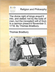 Title: The Divine Right of Kings Enquir'd Into, and Stated; Not by the Lusts of Men, But the (Revealed) Will of God. in a Sermon Preach'd November 5. 1718. by Thomas Bradbury., Author: Thomas Bradbury