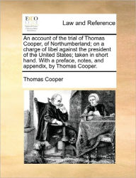 Title: An Account of the Trial of Thomas Cooper, of Northumberland; On a Charge of Libel Against the President of the United States; Taken in Short Hand. with a Preface, Notes, and Appendix, by Thomas Cooper., Author: Thomas Cooper