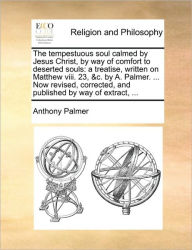 Title: The Tempestuous Soul Calmed by Jesus Christ, by Way of Comfort to Deserted Souls: A Treatise, Written on Matthew VIII. 23, &C. by A. Palmer. ... Now Revised, Corrected, and Published by Way of Extract, ..., Author: Anthony Palmer Bba