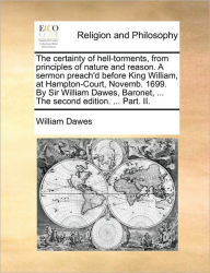 Title: The Certainty of Hell-Torments, from Principles of Nature and Reason. a Sermon Preach'd Before King William, at Hampton-Court, Novemb. 1699. by Sir William Dawes, Baronet, ... the Second Edition. ... Part. II., Author: William Dawes Esq.