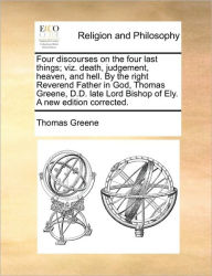Title: Four Discourses on the Four Last Things; Viz. Death, Judgement, Heaven, and Hell. by the Right Reverend Father in God, Thomas Greene, D.D. Late Lord Bishop of Ely. a New Edition Corrected., Author: Thomas Greene
