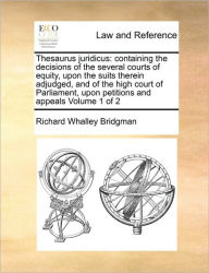 Title: Thesaurus juridicus: containing the decisions of the several courts of equity, upon the suits therein adjudged, and of the high court of Parliament, upon petitions and appeals Volume 1 of 2, Author: Richard Whalley Bridgman