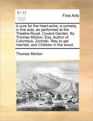 Title: A Cure for the Heart-Ache; A Comedy, in Five Acts, as Performed at the Theatre-Royal, Covent-Garden. by Thomas Morton, Esq. Author of Columbus, Zorinski, Way to Get Married, and Children in the Wood., Author: Thomas Morton