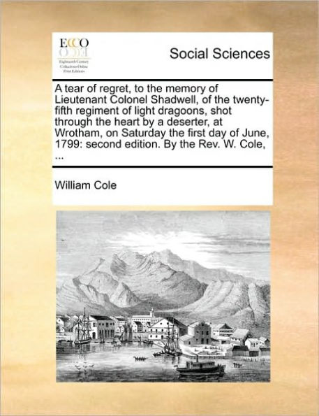 A Tear of Regret, to the Memory of Lieutenant Colonel Shadwell, of the Twenty-Fifth Regiment of Light Dragoons, Shot Through the Heart by a Deserter, at Wrotham, on Saturday the First Day of June, 1799: Second Edition. by the REV. W. Cole, ...