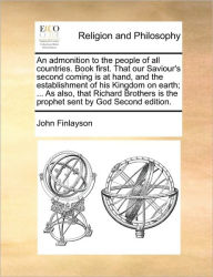 Title: An Admonition to the People of All Countries. Book First. That Our Saviour's Second Coming Is at Hand, and the Establishment of His Kingdom on Earth; ... as Also, That Richard Brothers Is the Prophet Sent by God Second Edition., Author: John Finlayson