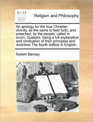 Title: An apology for the true Christian divinity, as the same is held forth, and preached, by the people, called in scorn, Quakers: being a full explanation and vindication of their principles and doctrines The fourth edition in English., Author: Robert Barclay